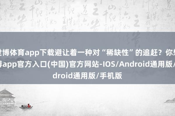 世博体育app下载避让着一种对“稀缺性”的追赶？你想啊-世博app官方入口(中国)官方网站-IOS/Android通用版/手机版
