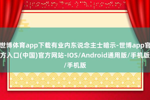 世博体育app下载有业内东说念主士暗示-世博app官方入口(中国)官方网站-IOS/Android通用版/手机版