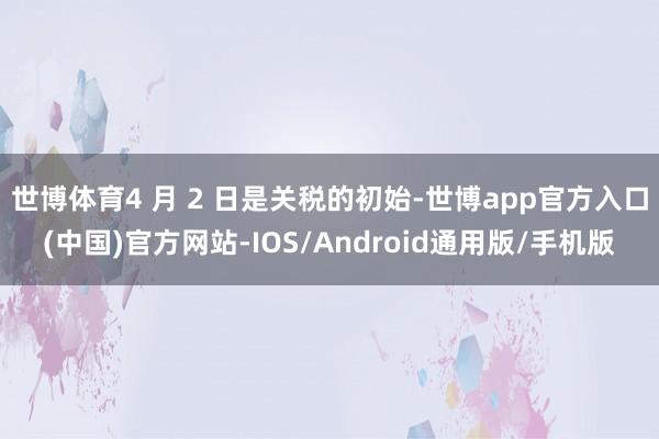 世博体育4 月 2 日是关税的初始-世博app官方入口(中国)官方网站-IOS/Android通用版/手机版