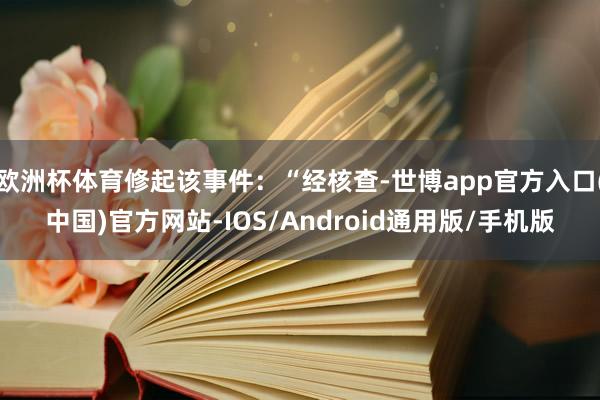 欧洲杯体育修起该事件：“经核查-世博app官方入口(中国)官方网站-IOS/Android通用版/手机版