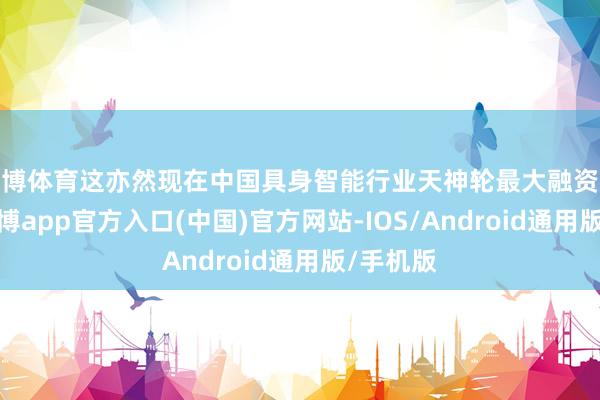 世博体育这亦然现在中国具身智能行业天神轮最大融资额记载-世博app官方入口(中国)官方网站-IOS/Android通用版/手机版
