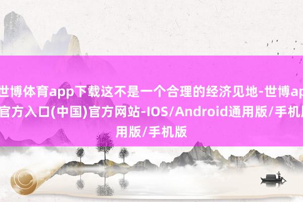 世博体育app下载这不是一个合理的经济见地-世博app官方入口(中国)官方网站-IOS/Android通用版/手机版