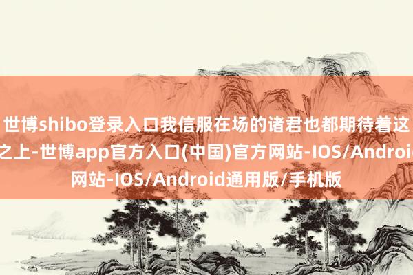 世博shibo登录入口我信服在场的诸君也都期待着这场大会!”高台之上-世博app官方入口(中国)官方网站-IOS/Android通用版/手机版
