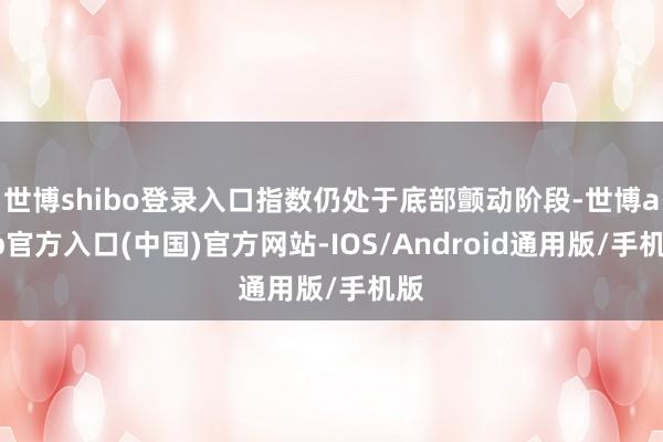 世博shibo登录入口指数仍处于底部颤动阶段-世博app官方入口(中国)官方网站-IOS/Android通用版/手机版