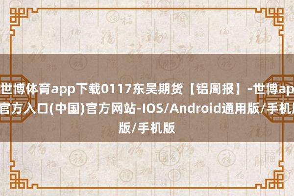 世博体育app下载0117东吴期货【铝周报】-世博app官方入口(中国)官方网站-IOS/Android通用版/手机版