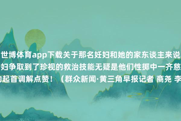 世博体育app下载关于那名妊妇和她的家东谈主来说　　金继兵的实时转圜　　为妊妇争取到了珍视的救治技能　　无疑是他们性掷中一齐慈爱的阳光　　为金继兵的起首调解点赞！　　（群众新闻·黄三角早报记者 商尧 李小凡裁剪 刘宪伟 贪图 吕文佳 实习生 何昕 统筹 刘宪伟）					-世博app官方入口(中国)官方网站-IOS/Android通用版/手机版