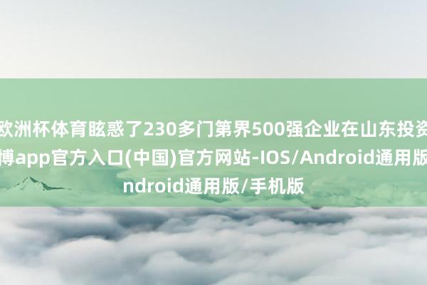 欧洲杯体育眩惑了230多门第界500强企业在山东投资兴业-世博app官方入口(中国)官方网站-IOS/Android通用版/手机版