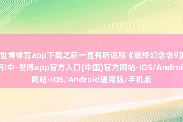 世博体育app下载之前一直有听说称《最终幻念念9》的重制版正在汲引中-世博app官方入口(中国)官方网站-IOS/Android通用版/手机版