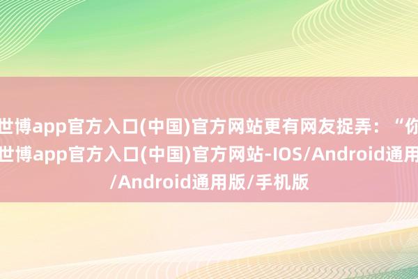 世博app官方入口(中国)官方网站更有网友捉弄：“你还真别说-世博app官方入口(中国)官方网站-IOS/Android通用版/手机版