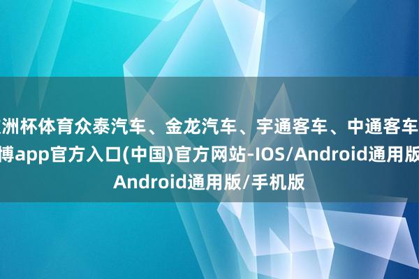 欧洲杯体育众泰汽车、金龙汽车、宇通客车、中通客车等跟涨-世博app官方入口(中国)官方网站-IOS/Android通用版/手机版