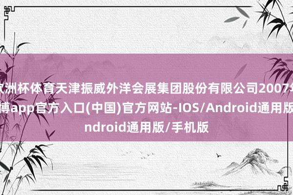 欧洲杯体育天津振威外洋会展集团股份有限公司2007年竖立-世博app官方入口(中国)官方网站-IOS/Android通用版/手机版