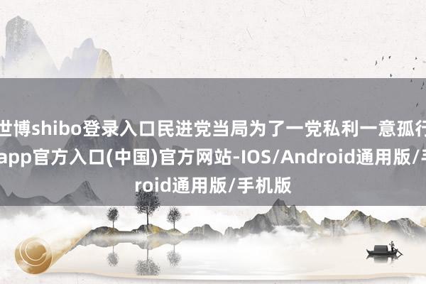世博shibo登录入口民进党当局为了一党私利一意孤行-世博app官方入口(中国)官方网站-IOS/Android通用版/手机版