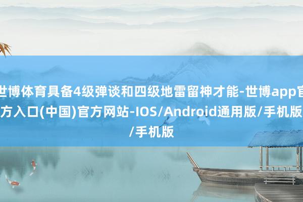世博体育具备4级弹谈和四级地雷留神才能-世博app官方入口(中国)官方网站-IOS/Android通用版/手机版