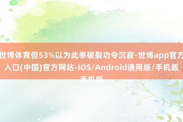 世博体育但53%以为此举破裂功令沉寂-世博app官方入口(中国)官方网站-IOS/Android通用版/手机版
