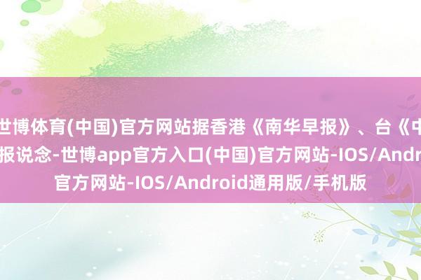 世博体育(中国)官方网站据香港《南华早报》、台《中时电子网》等媒体报说念-世博app官方入口(中国)官方网站-IOS/Android通用版/手机版