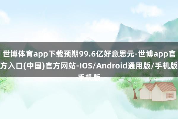 世博体育app下载预期99.6亿好意思元-世博app官方入口(中国)官方网站-IOS/Android通用版/手机版