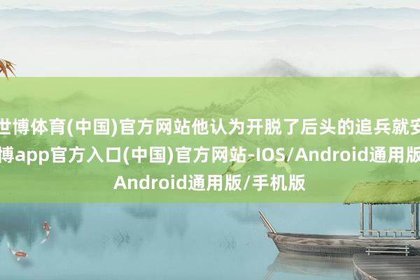 世博体育(中国)官方网站他认为开脱了后头的追兵就安全了-世博app官方入口(中国)官方网站-IOS/Android通用版/手机版