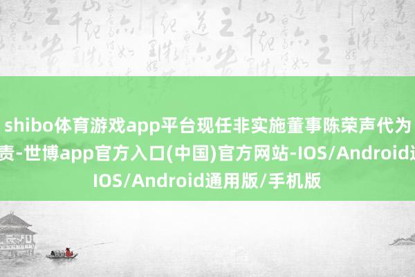 shibo体育游戏app平台现任非实施董事陈荣声代为实践董事长职责-世博app官方入口(中国)官方网站-IOS/Android通用版/手机版