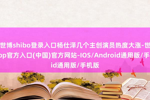 世博shibo登录入口杨仕泽几个主创演员热度大涨-世博app官方入口(中国)官方网站-IOS/Android通用版/手机版