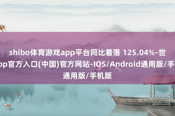 shibo体育游戏app平台同比着落 125.04%-世博app官方入口(中国)官方网站-IOS/Android通用版/手机版