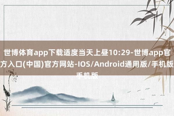 世博体育app下载适度当天上昼10:29-世博app官方入口(中国)官方网站-IOS/Android通用版/手机版