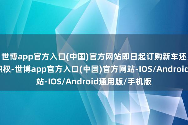 世博app官方入口(中国)官方网站即日起订购新车还提供多重购车职权-世博app官方入口(中国)官方网站-IOS/Android通用版/手机版