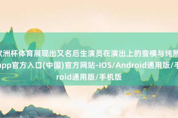 欧洲杯体育展现出又名后生演员在演出上的蛮横与纯熟-世博app官方入口(中国)官方网站-IOS/Android通用版/手机版