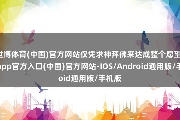 世博体育(中国)官方网站仅凭求神拜佛来达成整个愿望-世博app官方入口(中国)官方网站-IOS/Android通用版/手机版