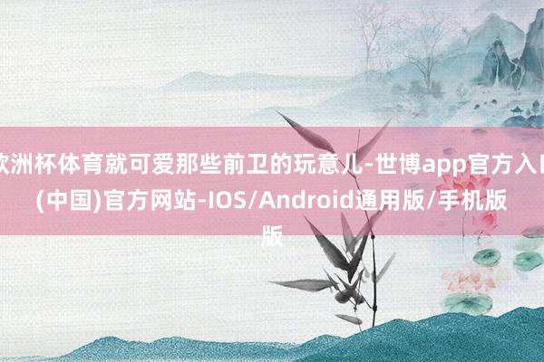欧洲杯体育就可爱那些前卫的玩意儿-世博app官方入口(中国)官方网站-IOS/Android通用版/手机版