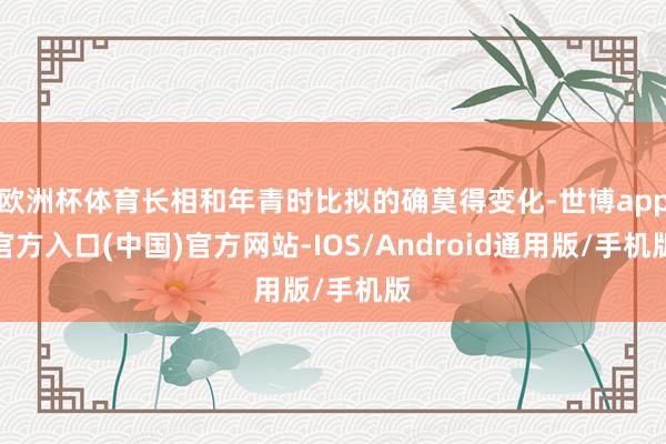 欧洲杯体育长相和年青时比拟的确莫得变化-世博app官方入口(中国)官方网站-IOS/Android通用版/手机版