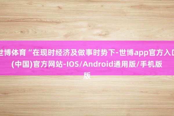 世博体育“在现时经济及做事时势下-世博app官方入口(中国)官方网站-IOS/Android通用版/手机版