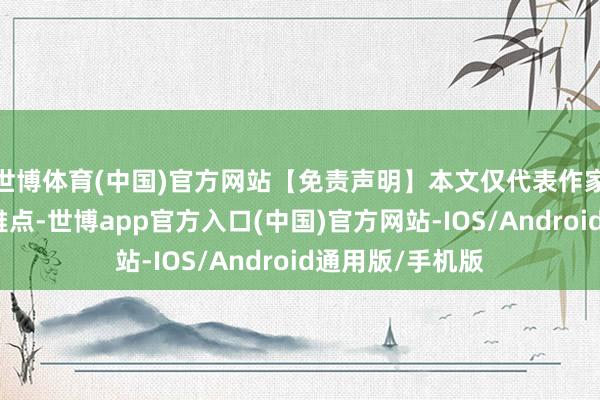世博体育(中国)官方网站【免责声明】本文仅代表作家本东说念主不雅点-世博app官方入口(中国)官方网站-IOS/Android通用版/手机版