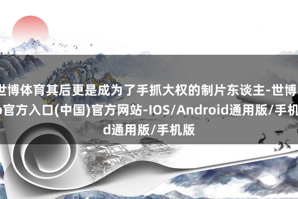 世博体育其后更是成为了手抓大权的制片东谈主-世博app官方入口(中国)官方网站-IOS/Android通用版/手机版