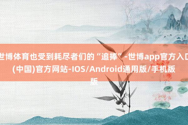 世博体育也受到耗尽者们的“追捧”-世博app官方入口(中国)官方网站-IOS/Android通用版/手机版