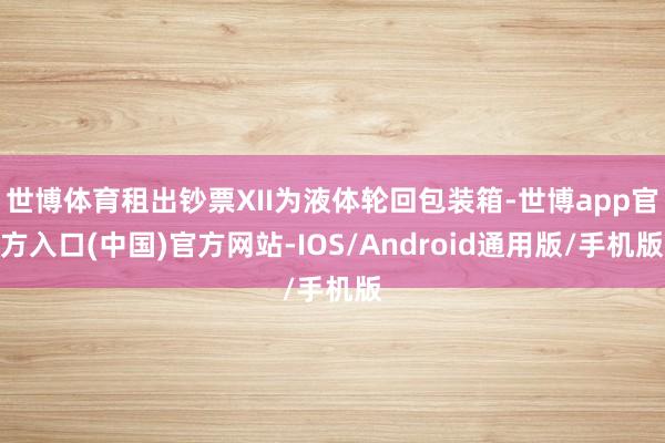 世博体育租出钞票XII为液体轮回包装箱-世博app官方入口(中国)官方网站-IOS/Android通用版/手机版
