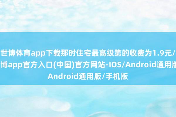世博体育app下载那时住宅最高级第的收费为1.9元/平/月-世博app官方入口(中国)官方网站-IOS/Android通用版/手机版