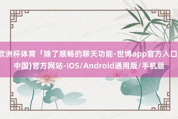 欧洲杯体育「除了顺畅的聊天功能-世博app官方入口(中国)官方网站-IOS/Android通用版/手机版