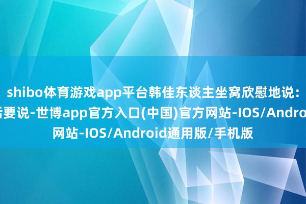 shibo体育游戏app平台韩佳东谈主坐窝欣慰地说：“我当今有一堆话要说-世博app官方入口(中国)官方网站-IOS/Android通用版/手机版
