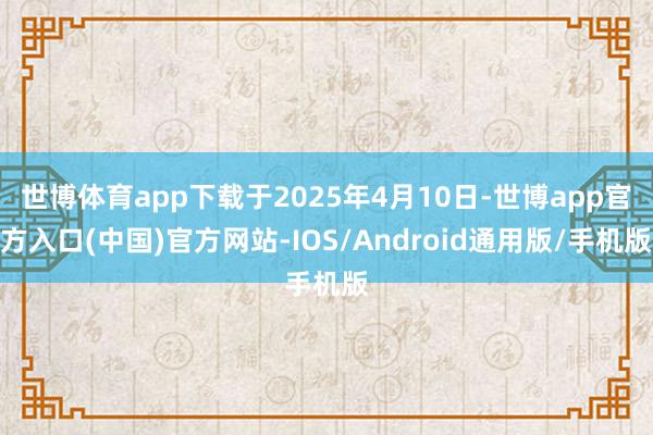 世博体育app下载于2025年4月10日-世博app官方入口(中国)官方网站-IOS/Android通用版/手机版