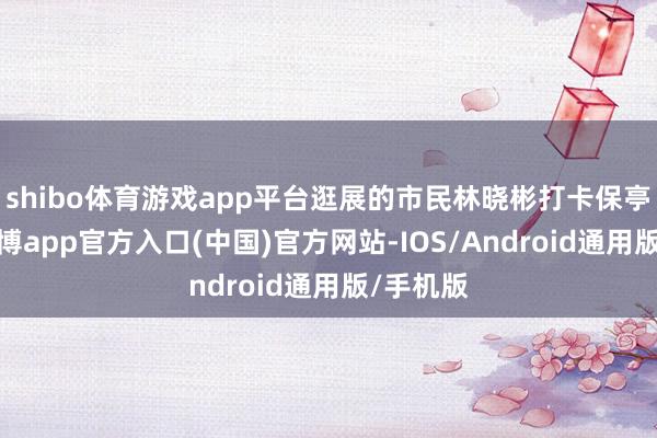 shibo体育游戏app平台逛展的市民林晓彬打卡保亭馆后-世博app官方入口(中国)官方网站-IOS/Android通用版/手机版