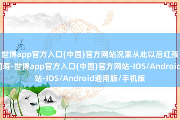 世博app官方入口(中国)官方网站况兼从此以后红孩儿笃定与全国同寿-世博app官方入口(中国)官方网站-IOS/Android通用版/手机版