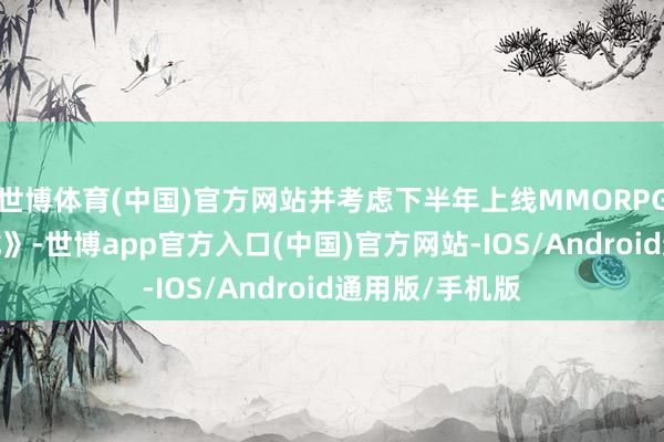 世博体育(中国)官方网站并考虑下半年上线MMORPG手游《代号-龙》-世博app官方入口(中国)官方网站-IOS/Android通用版/手机版