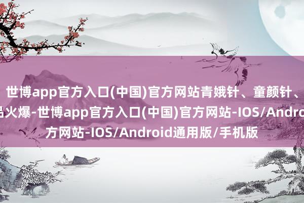 世博app官方入口(中国)官方网站青娥针、童颜针、胶原针等末端居品火爆-世博app官方入口(中国)官方网站-IOS/Android通用版/手机版