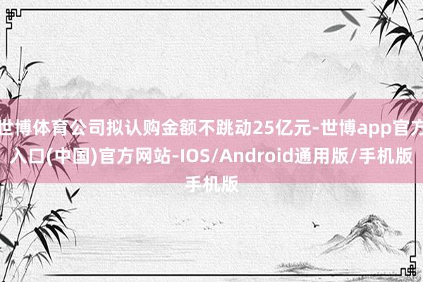 世博体育公司拟认购金额不跳动25亿元-世博app官方入口(中国)官方网站-IOS/Android通用版/手机版