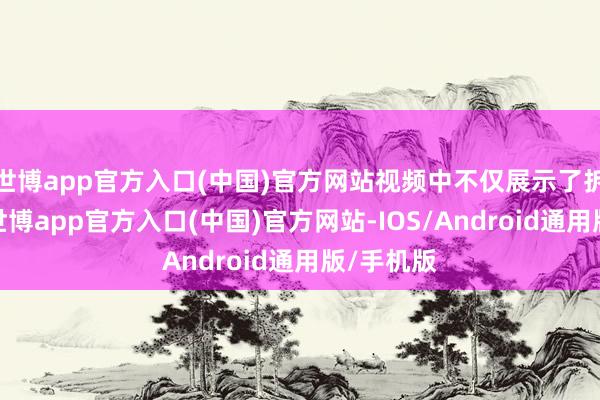 世博app官方入口(中国)官方网站视频中不仅展示了拆封历程-世博app官方入口(中国)官方网站-IOS/Android通用版/手机版