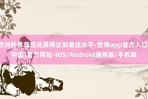 欧洲杯体育但还莫得达到最优水平-世博app官方入口(中国)官方网站-IOS/Android通用版/手机版