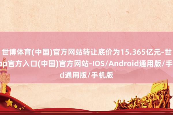 世博体育(中国)官方网站转让底价为15.365亿元-世博app官方入口(中国)官方网站-IOS/Android通用版/手机版
