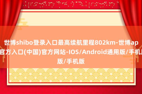 世博shibo登录入口最高续航里程802km-世博app官方入口(中国)官方网站-IOS/Android通用版/手机版