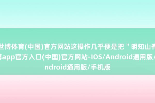 世博体育(中国)官方网站这操作几乎便是把＂明知山有虎-世博app官方入口(中国)官方网站-IOS/Android通用版/手机版
