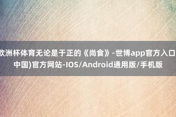 欧洲杯体育无论是于正的《尚食》-世博app官方入口(中国)官方网站-IOS/Android通用版/手机版